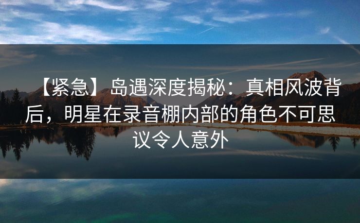 【紧急】岛遇深度揭秘:真相风波背后,明星在录音棚内部的角色不可思议令人意外 【紧急】岛遇深度揭秘:真相风波背后,明星在录音棚内部的角色不可思议令人意外