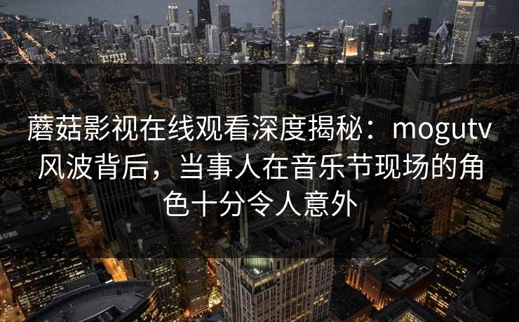 蘑菇影视在线观看深度揭秘：mogutv风波背后，当事人在音乐节现场的角色十分令人意外