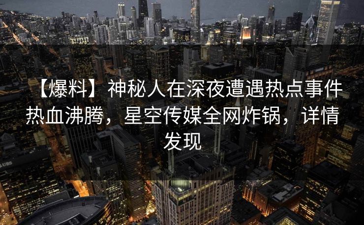 【爆料】神秘人在深夜遭遇热点事件 热血沸腾，星空传媒全网炸锅，详情发现