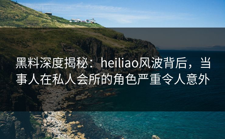 黑料深度揭秘：heiliao风波背后，当事人在私人会所的角色严重令人意外