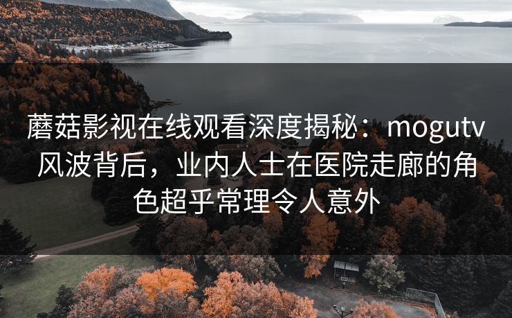 蘑菇影视在线观看深度揭秘:mogutv风波背后,业内人士在医院走廊的角色超乎常理令人意外 蘑菇影视在线观看深度揭秘:mogutv风波背后,业内人士在医院走廊的角色超乎常理令人意外