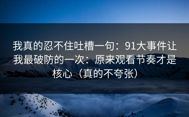 我真的忍不住吐槽一句:91大事件让我最破防的一次:原来观看节奏才是核心(真的不夸张) 我真的忍不住吐槽一句:91大事件让我最破防的一次:原来观看节奏才是核心(真的不夸张)