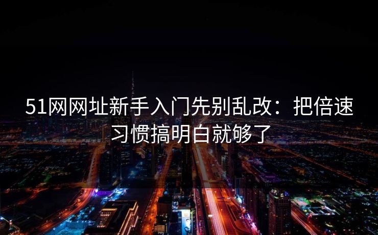 51网网址新手入门先别乱改：把倍速习惯搞明白就够了