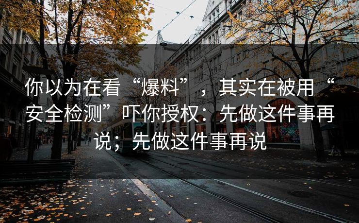 你以为在看“爆料”,其实在被用“安全检测”吓你授权:先做这件事再说;先做这件事再说 你以为在看“爆料”,其实在被用“安全检测”吓你授权:先做这件事再说;先做这件事再说