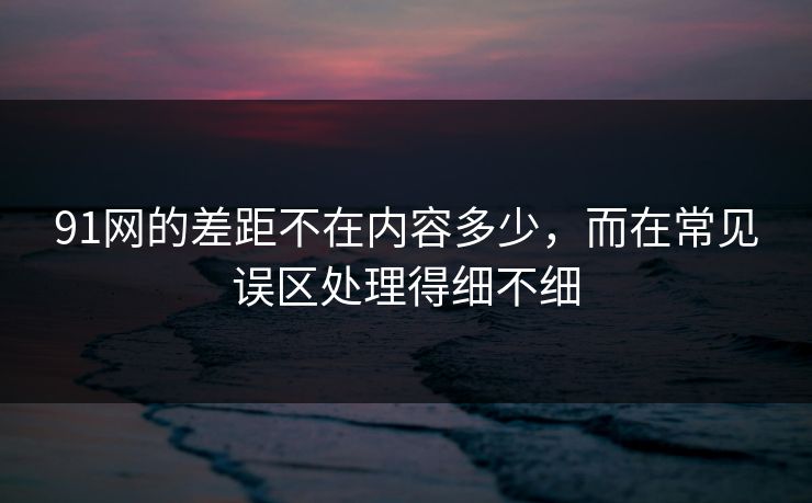 91网的差距不在内容多少，而在常见误区处理得细不细