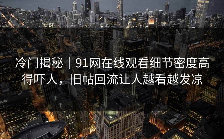 冷门揭秘|91网在线观看细节密度高得吓人,旧帖回流让人越看越发凉 冷门揭秘|91网在线观看细节密度高得吓人,旧帖回流让人越看越发凉