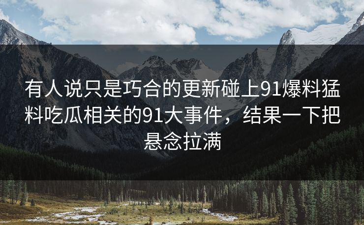 有人说只是巧合的更新碰上91爆料猛料吃瓜相关的91大事件，结果一下把悬念拉满
