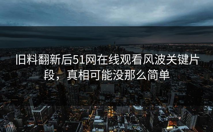 旧料翻新后51网在线观看风波关键片段,真相可能没那么简单 旧料翻新后51网在线观看风波关键片段,真相可能没那么简单